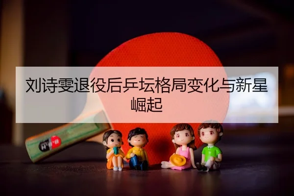 刘诗雯退役后乒坛格局变化与新星崛起